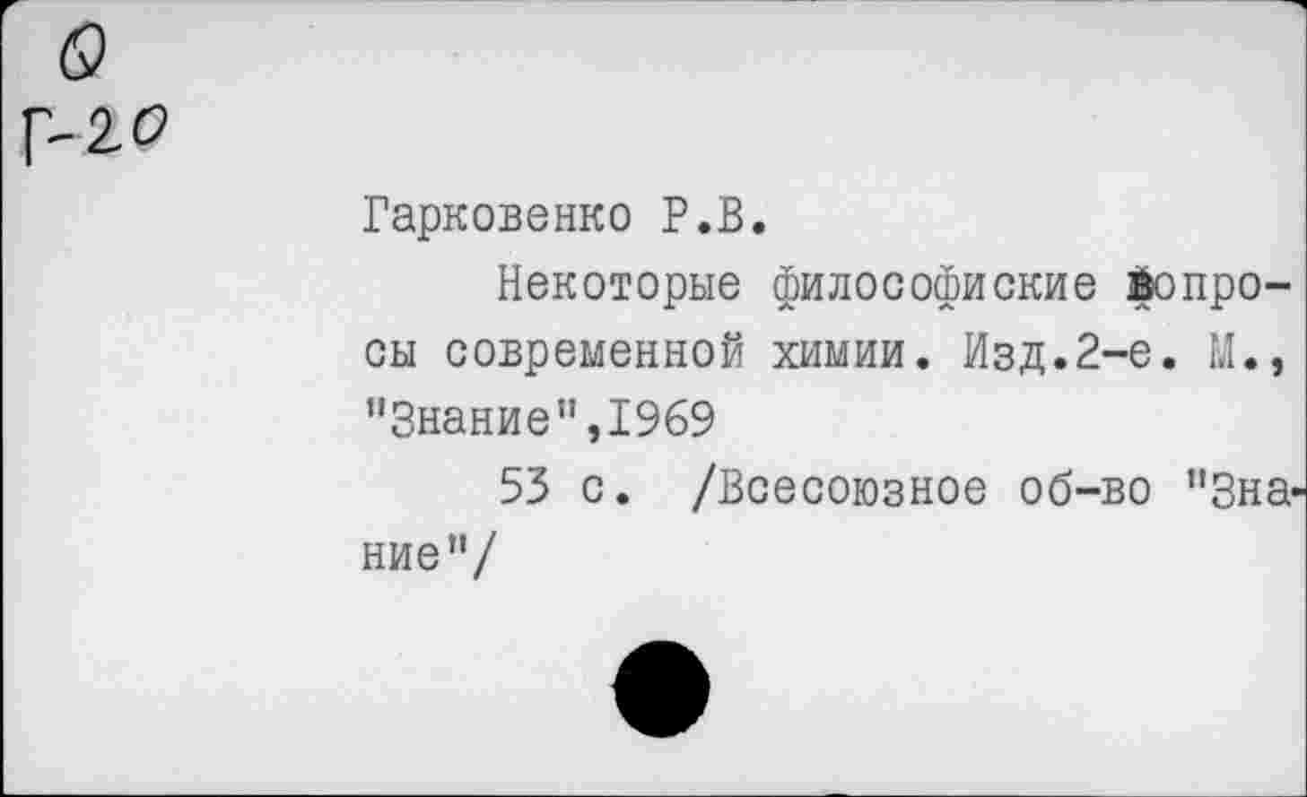 ﻿(9
Г- 2 о
Гарковенко Р.В.
Некоторые философиские вопросы современной химии. Изд.2-е. М., "Знание”,1969
53 с. /Всесоюзное об-во "Знание"/